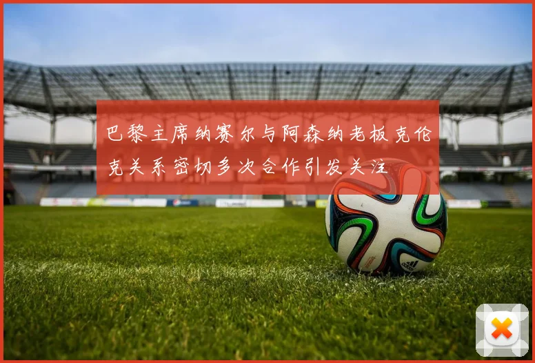 巴黎主席纳赛尔与阿森纳老板克伦克关系密切多次合作引发关注