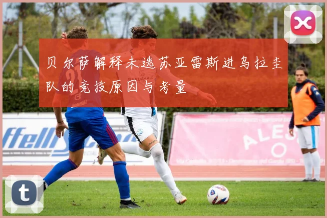 贝尔萨解释未选苏亚雷斯进乌拉圭队的竞技原因与考量