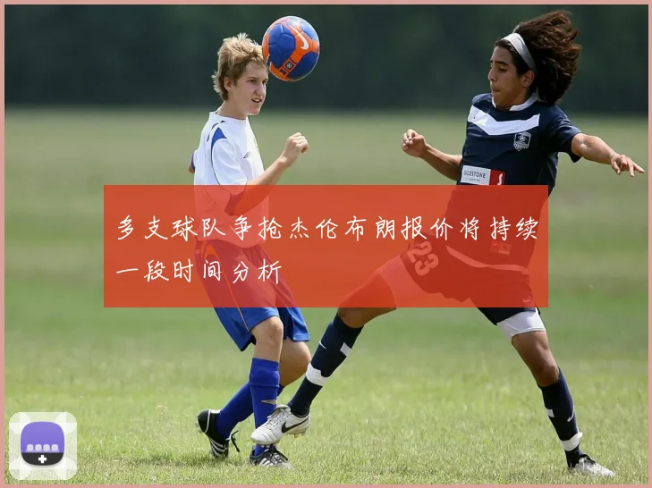 多支球队争抢杰伦布朗报价将持续一段时间分析