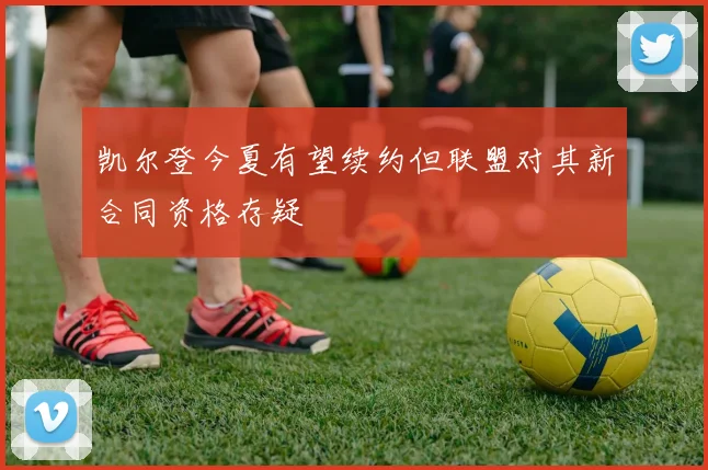 凯尔登今夏有望续约但联盟对其新合同资格存疑