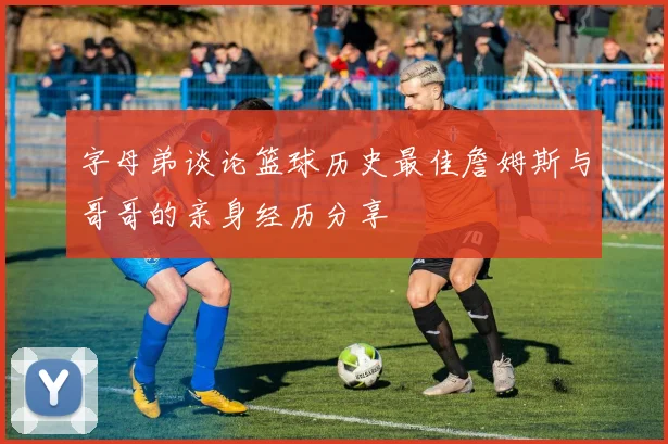 字母弟谈论篮球历史最佳詹姆斯与哥哥的亲身经历分享
