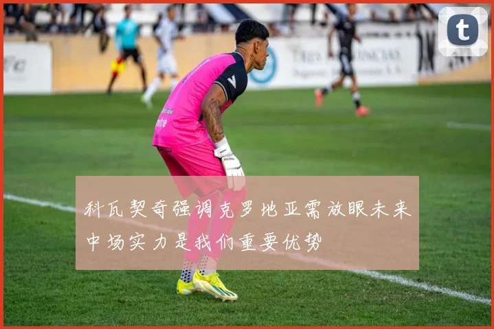 科瓦契奇强调克罗地亚需放眼未来中场实力是我们重要优势