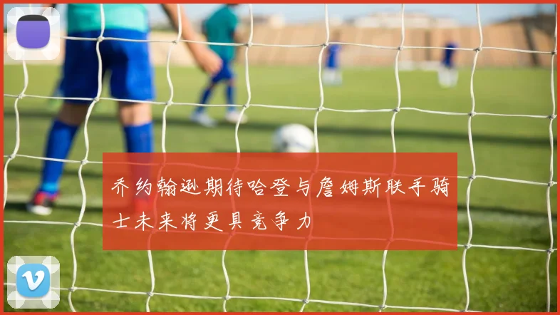 乔约翰逊期待哈登与詹姆斯联手骑士未来将更具竞争力