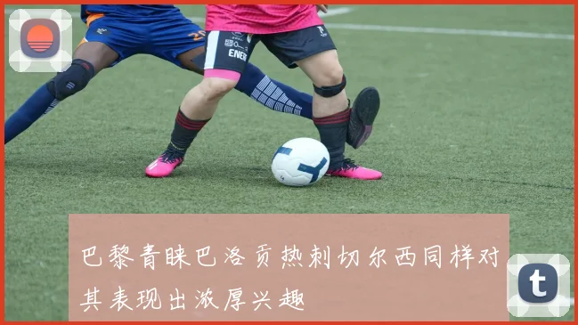 巴黎青睐巴洛贡热刺切尔西同样对其表现出浓厚兴趣