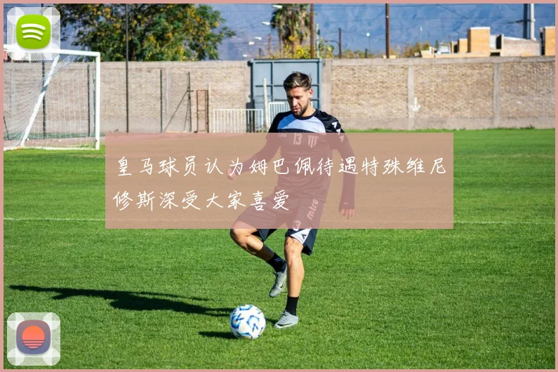皇马球员认为姆巴佩待遇特殊维尼修斯深受大家喜爱