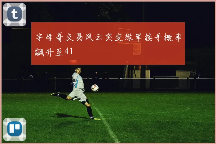 字母哥交易风云突变绿军接手概率飙升至41