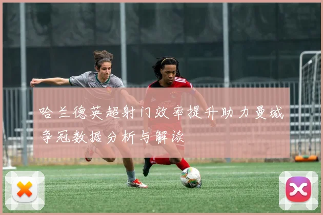 哈兰德英超射门效率提升助力曼城争冠数据分析与解读
