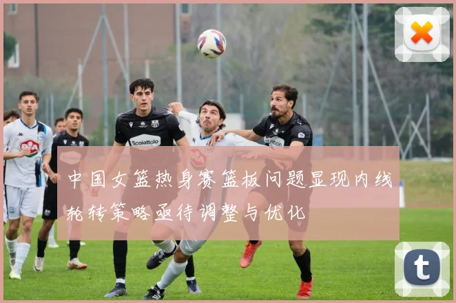 中国女篮热身赛篮板问题显现内线轮转策略亟待调整与优化
