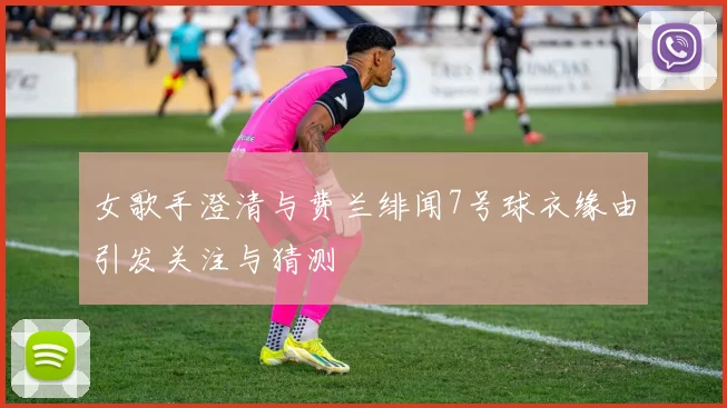 女歌手澄清与费兰绯闻7号球衣缘由引发关注与猜测