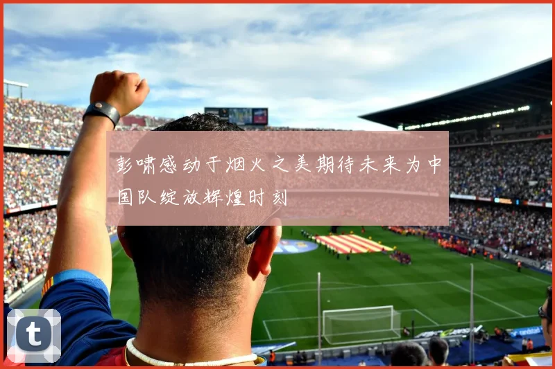 彭啸感动于烟火之美期待未来为中国队绽放辉煌时刻