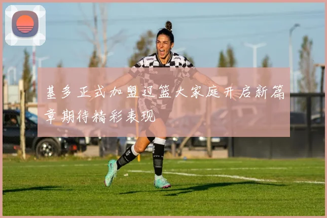 基多正式加盟辽篮大家庭开启新篇章期待精彩表现