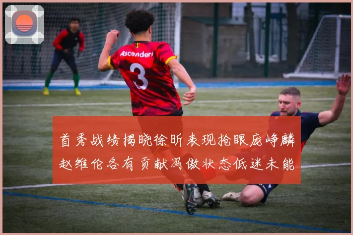 首秀战绩揭晓徐昕表现抢眼庞峥麟赵维伦各有贡献冯傲状态低迷未能得分
