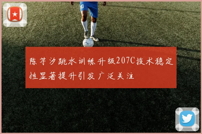 陈芋汐跳水训练升级207C技术稳定性显著提升引发广泛关注