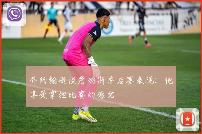 乔约翰逊谈詹姆斯季后赛表现：他享受掌控比赛的感觉