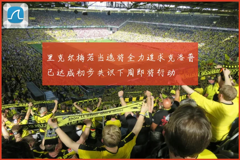 里克尔梅若当选将全力追求克洛普已达成初步共识下周即将行动