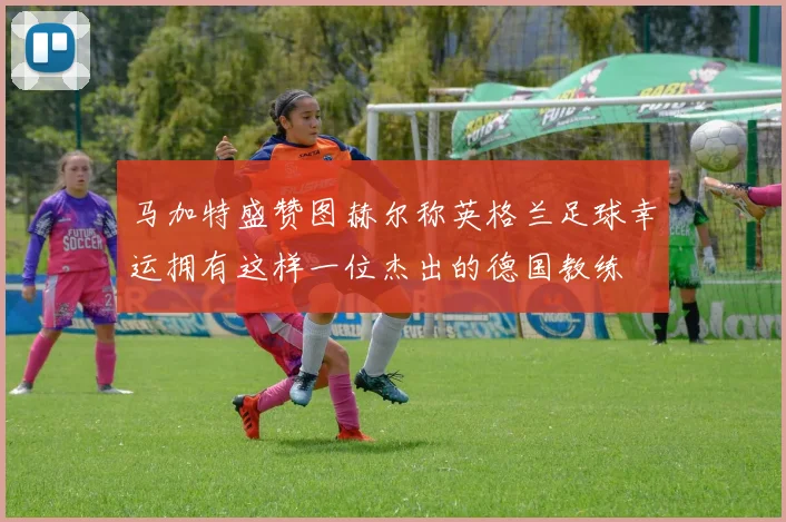 马加特盛赞图赫尔称英格兰足球幸运拥有这样一位杰出的德国教练