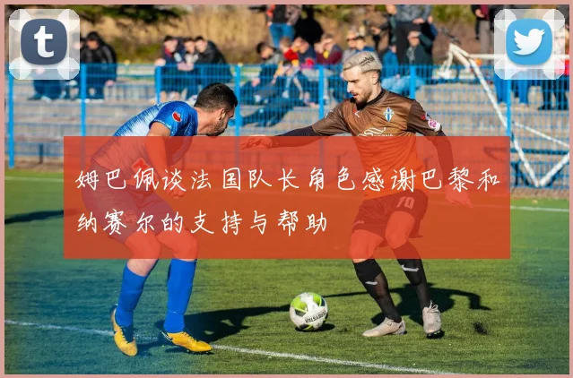 姆巴佩谈法国队长角色感谢巴黎和纳赛尔的支持与帮助
