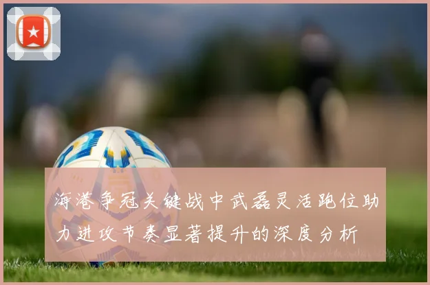 海港争冠关键战中武磊灵活跑位助力进攻节奏显著提升的深度分析