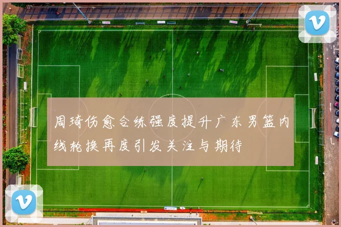 周琦伤愈合练强度提升广东男篮内线轮换再度引发关注与期待