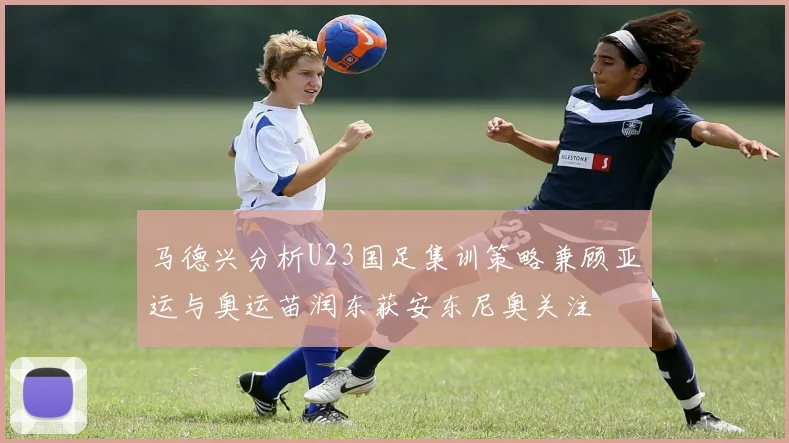马德兴分析U23国足集训策略兼顾亚运与奥运苗润东获安东尼奥关注